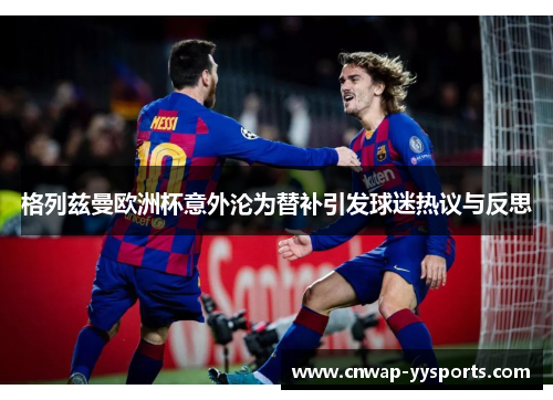 格列兹曼欧洲杯意外沦为替补引发球迷热议与反思 格列兹曼欧洲杯意外沦为替补引发球迷热议与反思