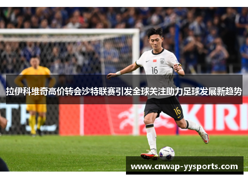 拉伊科维奇高价转会沙特联赛引发全球关注助力足球发展新趋势