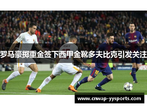 罗马豪掷重金签下西甲金靴多夫比克引发关注