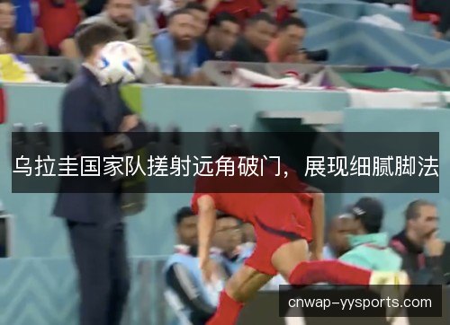 乌拉圭国家队搓射远角破门，展现细腻脚法