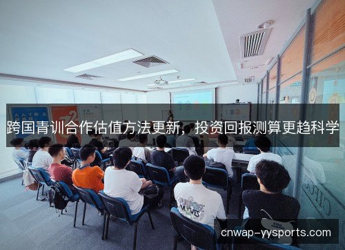 跨国青训合作估值方法更新，投资回报测算更趋科学